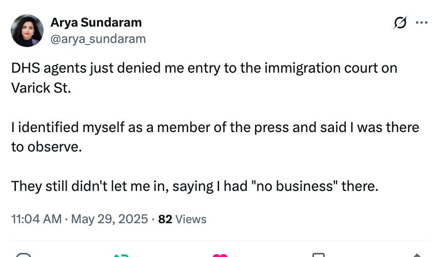 Arya Sundaram
@arya_sundaram

DHS agents just denied me entry to the immigration court on Varick St. 

I identified myself as a member of the press and said I was there to observe. 

They still didn't let me in, saying I had "no business" there.
11:04 AM · May 29, 2025
·
82
 Views
