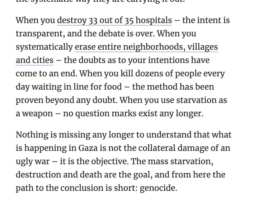 When you destroy 33 out of 35 hospitals – the intent is transparent, and the debate is over. When you systematically erase entire neighborhoods, villages and cities – the doubts as to your intentions have come to an end. When you kill dozens of people every day waiting in line for food – the method has been proven beyond any doubt. When you use starvation as a weapon – no question marks exist any longer.

Nothing is missing any longer to understand that what is happening in Gaza is not the collateral damage of an ugly war – it is the objective. The mass starvation, destruction and death are the goal, and from here the path to the conclusion is short: genocide.