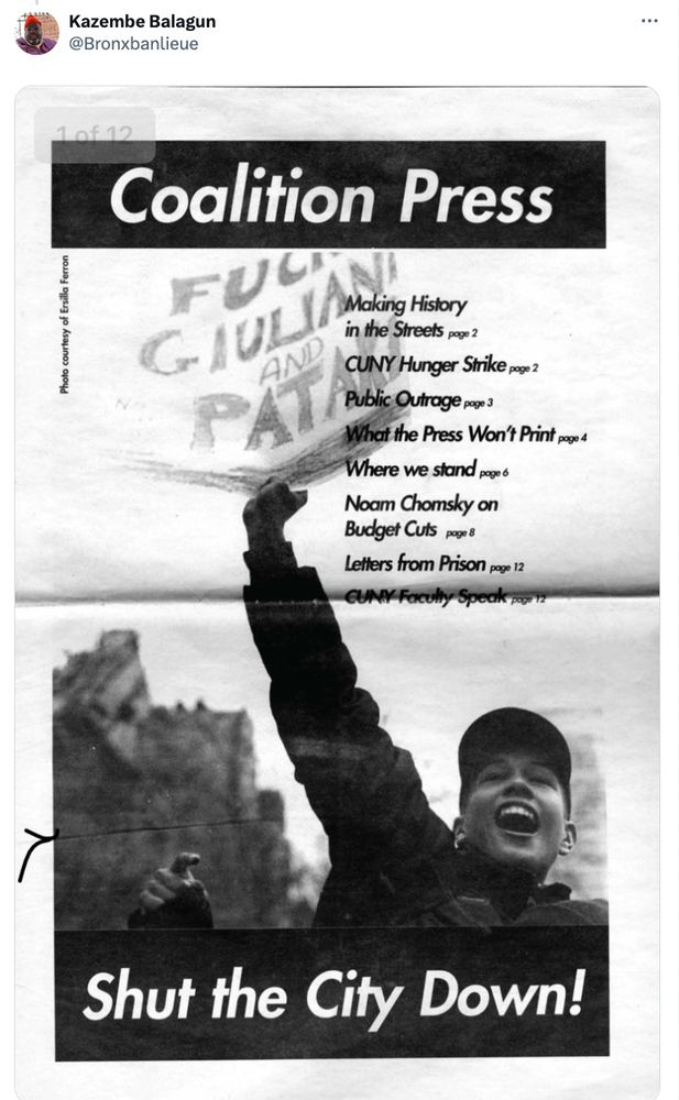 Kazembe Balagun
@Bronxbanlieue

A broadsheet of a student publication

Title: "Coalition Press"

A young person smiling fist in the air holding a sign

Fuck Giuliani and Pataki
[former mayor and former governor]

Table of Contents:
Making History in the Streets page 2
CUNY Hunger Strike pg 2
Public Outrage p.3
What the Press Won't Print page 4
Where we stand pg 6
Noam Chomsky on Budget Cuts page 8

Letters from Prison, pg 12

CUNY faculty Speak, p. 12

Big Headline:
SHUT THE CITY DOWN!