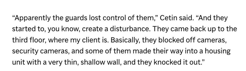 “Apparently the guards lost control of them,” Cetin said. “And they started to, you know, create a disturbance. They came back up to the third floor, where my client is. Basically, they blocked off cameras, security cameras, and some of them made their way into a housing unit with a very thin, shallow wall, and they knocked it out.”