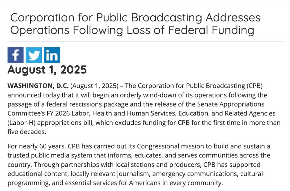 Corporation for Public Broadcasting Addresses Operations Following Loss of Federal Funding

August 1, 2025

WASHINGTON, D.C. (August 1, 2025) – The Corporation for Public Broadcasting (CPB) announced today that it will begin an orderly wind-down of its operations following the passage of a federal rescissions package and the release of the Senate Appropriations Committee’s FY 2026 Labor, Health and Human Services, Education, and Related Agencies (Labor-H) appropriations bill, which excludes funding for CPB for the first time in more than five decades.

For nearly 60 years, CPB has carried out its Congressional mission to build and sustain a trusted public media system that informs, educates, and serves communities across the country. Through partnerships with local stations and producers, CPB has supported educational content, locally relevant journalism, emergency communications, cultural programming, and essential services for Americans in every community.