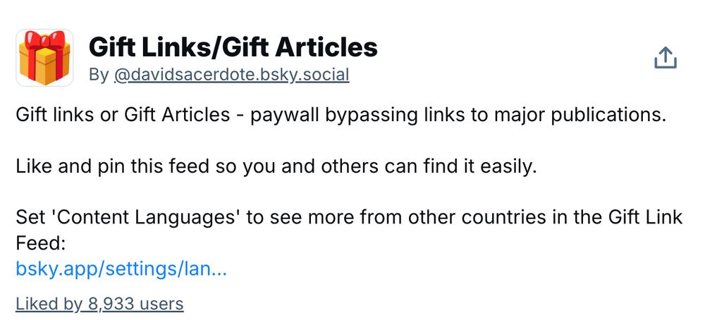 Gift Links/Gift Articles
By @davidsacerdote.bsky.social

Gift links or Gift Articles - paywall bypassing links to major publications.

Like and pin this feed so you and others can find it easily.

Set 'Content Languages' to see more from other countries in the Gift Link Feed:
bsky.app/settings/lan...
