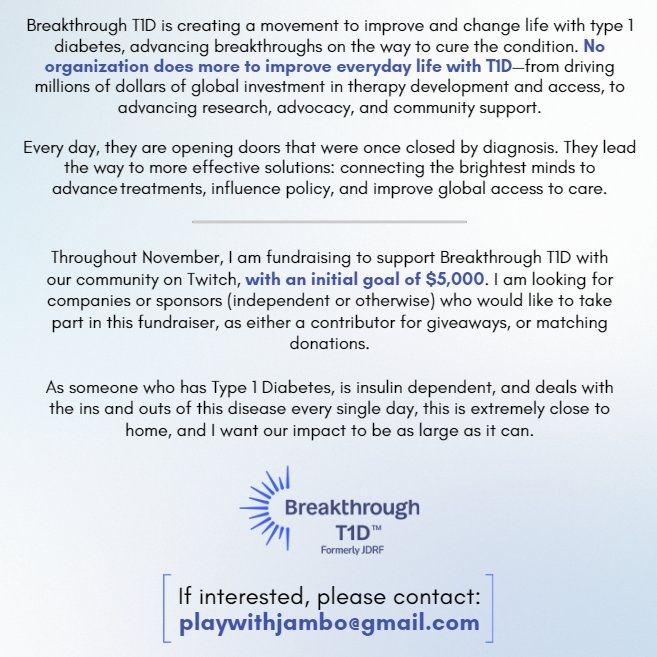 Breakthrough T1D is creating a movement
to improve and change life with type 1
diabetes, advancing breakthroughs on the
way to cure the condition. No organization
does more to improve everyday life with T1D
_-from driving millions of dollars of global
investment in therapy development and
access, to advancing research, advocacy, and
community support.


Every day, they are opening doors that were
once closed by diagnosis. They lead the
way to more effective solutions: connecting
the brightest minds to advance treatments,
influence policy, and improve global access to
care.


Through November, I am fundraising for
Breakthrough T1D with our community on
Twitch, with a goal of $5,000. I am looking
for companies or sponsors who would like
to take part in this fundraiser, as either
a contributor for giveaways, or matching
donations.

As someone who has Type 1 Diabetes, this
is extremely close to home, and I want our
impact to be great. Thank you.


CONTACT: playwithjambo@gmail.com