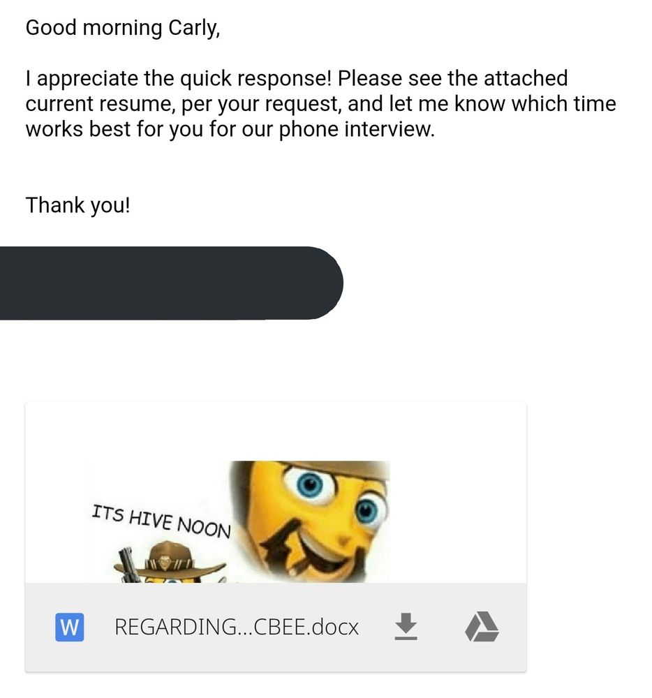 email reads:

good morning carly,

i appreciate the quick response! please see the attached current resume, per your request, and let me know which time works best for you for our phone interview. thank you! and a blocked out space to protect my full name

the attachment preview is a picture of barry benson from the bee movie in a cowboy hat saying "it's hive noon"