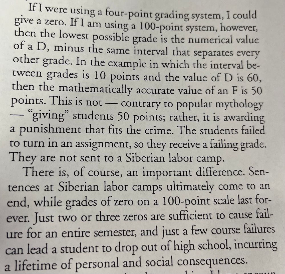 “The student failed to turn in an assignment, so they received a failing grade. They are not sent to a Siberian labor camp. There is of course an important difference. Sentences at Siberian labor camps ultimately came to an end while grades of zero on a 100-point scale last forever. Just two or three zeros are sufficient to cause failure for an entire semester and just a few course failures can lead to a student to drop out of high school incurring a lifetime of personal and social consequences.