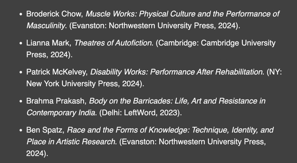 'Broderick Chow, Muscle Works: Physical Culture and the Performance of Masculinity. (Evanston: Northwestern University Press, 2024. Lianna Mark, Theatres of Autofiction. (Cambridge: Cambridge University Press, 2024). Patrick McKelvey, Disability Works: Performance After Rehabilitation. (NY: New York University Press, 2024). Brahma Prakash, Body on the Barricades: Life, Art and Resistance in Contemporary India. (Delhi: LeftWord, 2023). Ben Spatz, Race and the Forms of Knowledge: Technique, Identity, and Place in Artistic Research. (Evanston: Northwestern University Press, 2024).' .