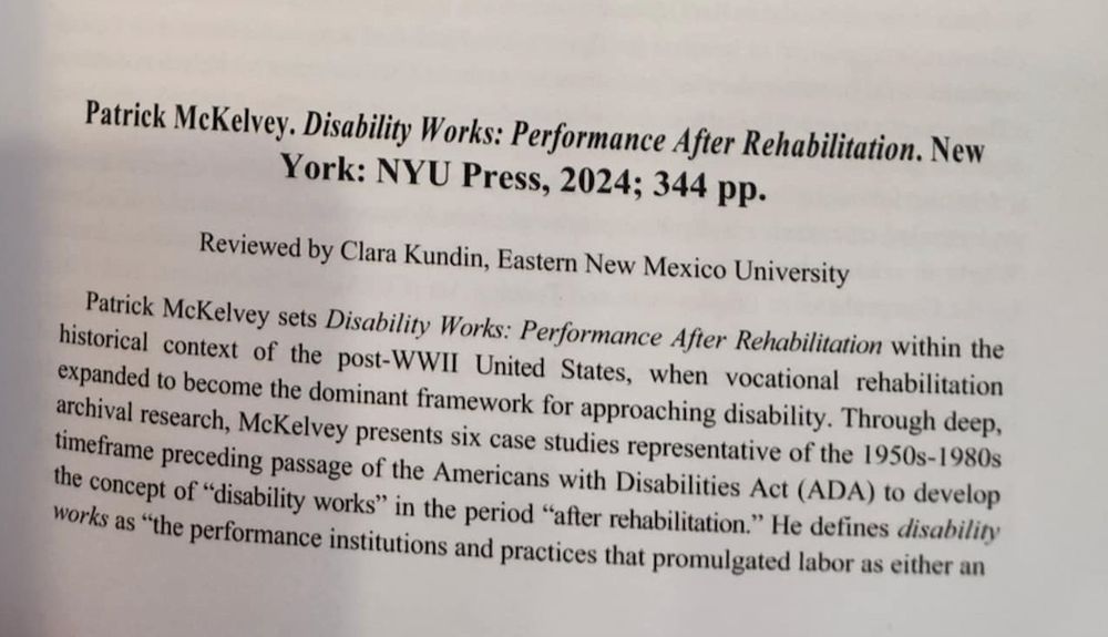 an image of text that says 'Patrick McKelvey. Disability Works: Performance After Rehabilitation. New York: NYU Press, 2024; 344 pp. Reviewed by Clara Kundin, Eastern New Mexico University Patrick McKelvey sets Disability Works: Performance After Rehabilitation within the historical context of the post-WWII United States, when vocational rehabilitation expanded to become the dominant framework for approaching disability. Through deep, archival research, McKelvey presents six timeframe preceding passage of the Americans with Disabilities Act (ADA) to develop studies representative of the the concept of"disability works" in the period "after rehabilitation." He defines disabiliry works as "the performance institutions and practices that promulgated labor as either an' .