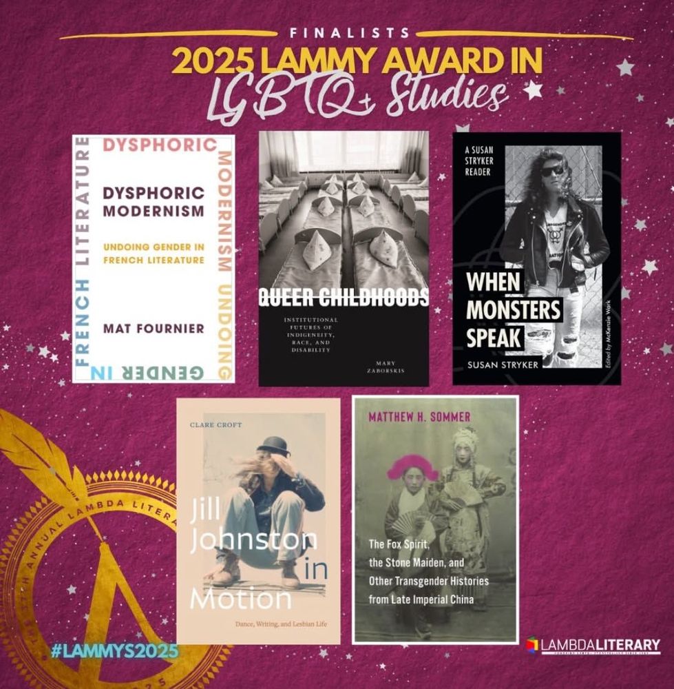 2025 Lammy Award Finalists in LGBTQ+ StudiesLGBTQ+ STUDIES

Dysphoric Modernism: Undoing Gender in French Literature // Mat Fournier. Columbia University Press

Jill Johnston in Motion: Dance, Writing, and Lesbian Life // Clare Croft. Duke University Press

Queer Childhoods: Institutional Futures of Indigeneity, Race, and Disability // Mary Zaborskis. New York University Press

The Fox Spirit, the Stone Maiden, and Other Transgender Histories from Late Imperial China // Matthew H. Sommer. 

Columbia University Press
When Monsters Speak: A Susan Stryker Reader // Susan Stryker, edited by McKenzie Wark. Duke University Press