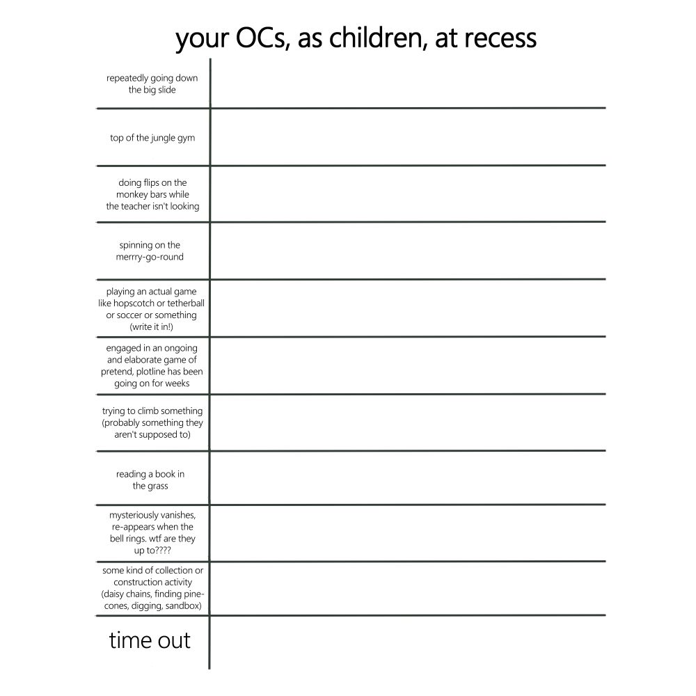 title: your OCs, as children, at recess
categories:
-repeatedly going down the big slide
-top of the jungle gym
-doing flips on the monkey bars while the teacher isn't looking
-spinning on the merry-go-round
-playing an actual game like hopscotch or tetherball or soccer or something (write it in!)
-engaged in an ongoing and elaborate game of pretend, plotline has been going on for weeks
-trying to climb something (probably something they aren't supposed to lol)
-reading a book in the grass
-mysteriously vanishes, re-appears when the bell rings. wtf are they up to?????
-some kind of collection or construction avtivity (daisy chains, finding pinecones, digging, sandbox)
-time out