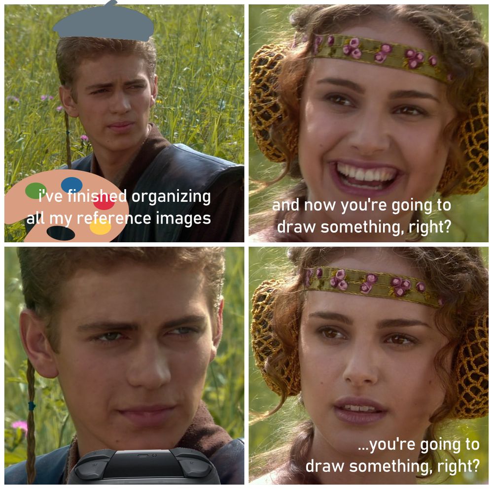 anakin (with artist emoji beret and palette edited onto him poorly): i've finished organizing all my reference images
padme: and now you're going to draw something, right?
anakin (with nintendo switch controller poorly edited into frame):
padme: ...you're going to draw something, right?