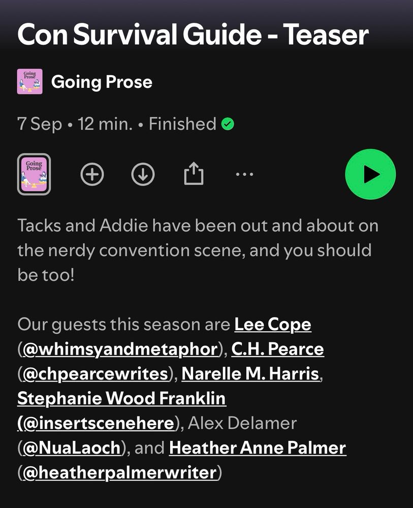Con Survival Guide - Teaser
Going Prose

Tacks and Addie have been out and about on the nerdy convention scene, and you should be too!

Our guests this season are Lee Cope @whimsyandmetaphor), C.H.Pearce @chpearcewrites), Narelle M. Harris,
Stephanie Wood Franklin (@insertscenehere), Alex Delamer @NuaLaoch), and Heather Anne Palmer (@heatherpalmerwriter)
