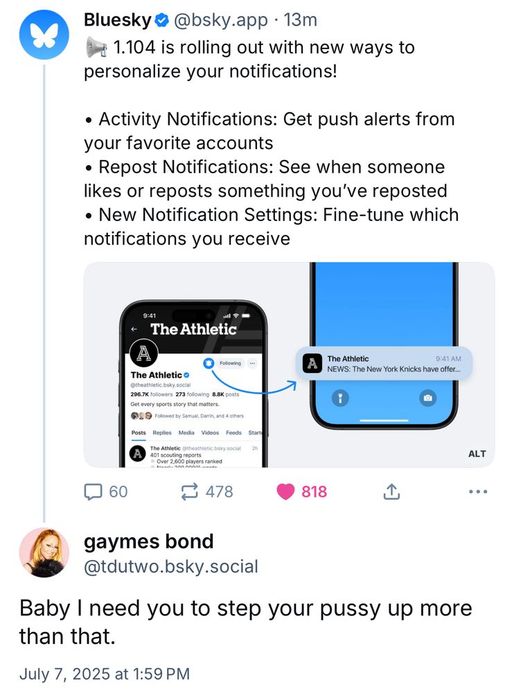 Bluesky • @bsky.app • 13m
1.104 is rolling out with new ways to personalize your notifications!
• Activity Notifications: Get push alerts from your favorite accounts
• Repost Notifications: See when someone likes or reposts something you've reposted
• New Notification Settings: Fine-tune which notifications you receive

gaymes bond
@tdutwo.bsky.social
Baby I need you to step your pussy up more than that.
July 7, 2025 at 1:59 PM