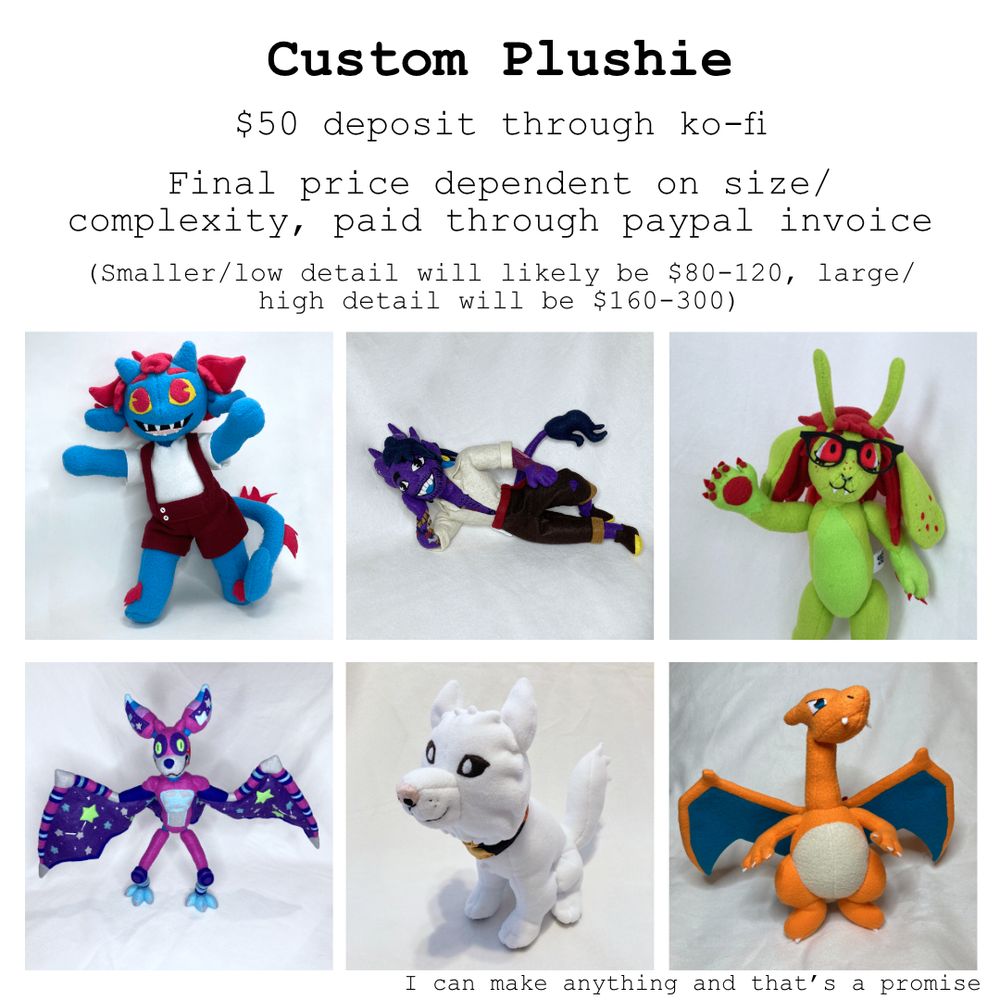 Text: Custom Plushie. $50 Deposit through ko-fi. Final price dependent on size/complexity, paid through paypal invoice (Smaller/low detail will likely be $80-120, large/high detail will be $160-300). I can make anything and that's a promise
Image: A grid of some of my past plushie work, including tiefling characters, fursonas, fnaf fan characters, pokemon, and pets