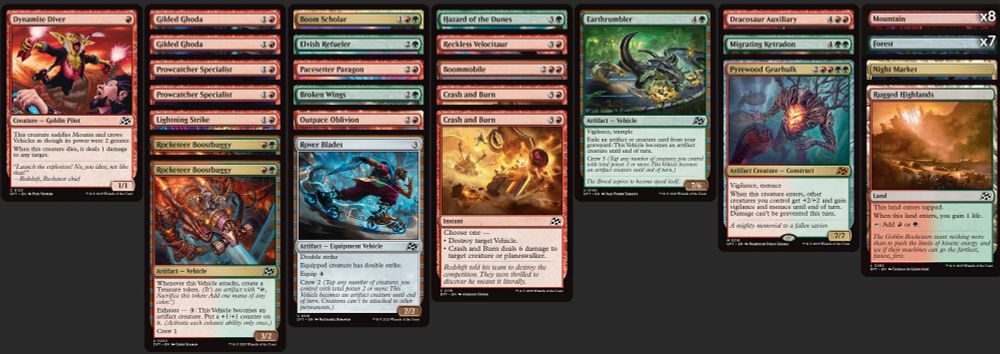 Deck
8 Mountain
7 Forest
1 Boommobile
2 Crash and Burn
1 Dracosaur Auxiliary
1 Dynamite Diver
2 Gilded Ghoda
1 Lightning Strike
1 Outpace Oblivion
1 Pacesetter Paragon
2 Prowcatcher Specialist
1 Reckless Velocitaur
1 Broken Wings
1 Earthrumbler
1 Elvish Refueler
1 Hazard of the Dunes
1 Migrating Ketradon
1 Boom Scholar
1 Pyrewood Gearhulk
2 Rocketeer Boostbuggy
1 Rover Blades
1 Night Market
1 Rugged Highlands