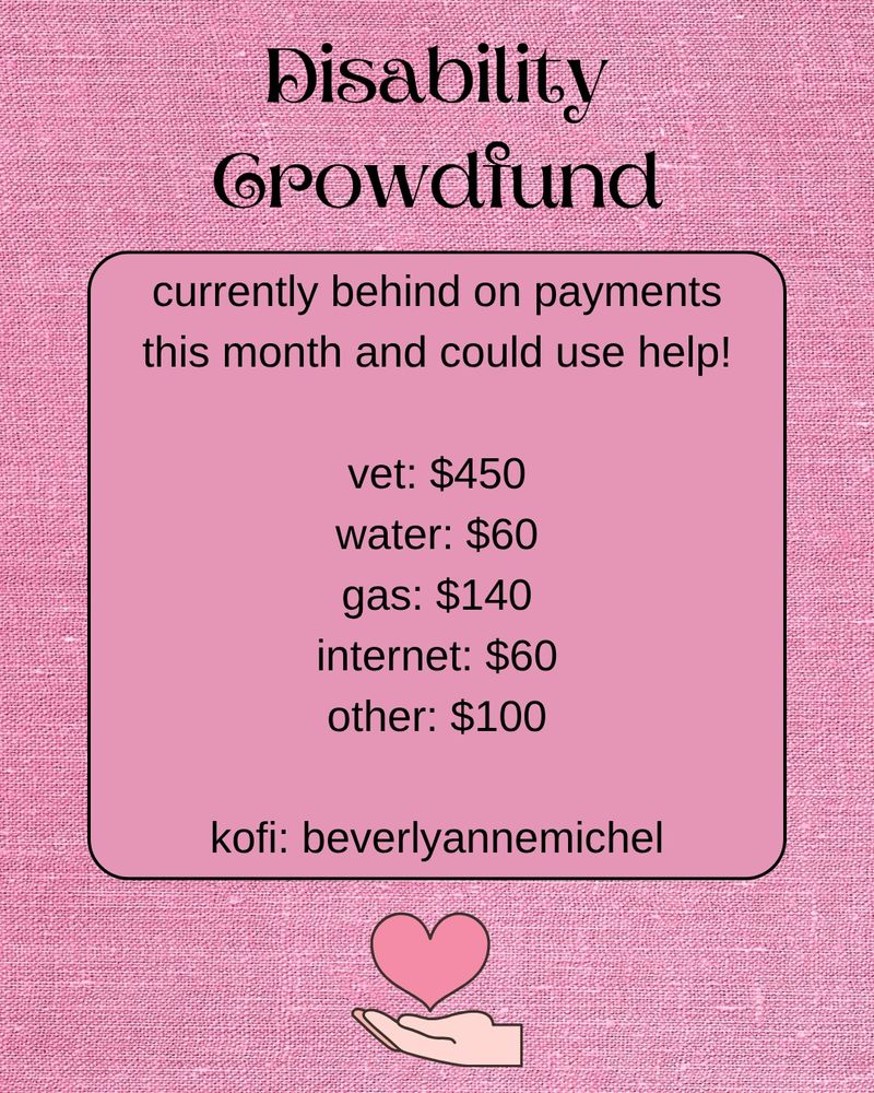 Disability Crowdfund. 
Currently behind on payments this month and could use help. 
Vet: $450
Water: $60
Gas: $140
Internet: $60
Other: $100

Kofi: Beverlyannemichel. 