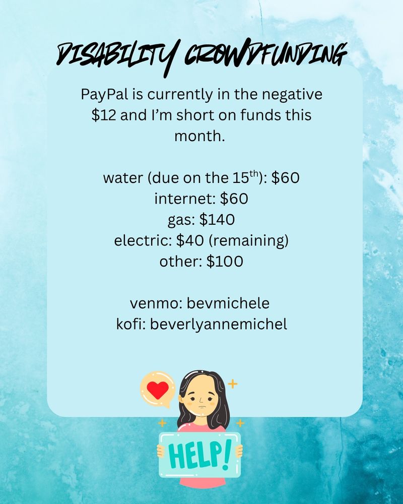 Disability Crowdfunding. 
PayPal is currently in the negative $12 and I’m short on funds this month. 
water: (due on the 15th) $60
internet: $60
gas: $140
electric: $40 (remaining)
other: $100

Venmo: bevmichele 
kofi: beverlyannemichel. 