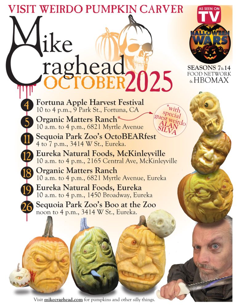 VISIT WEIRDO PUMPKIN CARVER
Mike Craghead
OCTOBER 2025
As seen on TV: Halloween Wars,  SEASONS 7 & 14, FOOD NETWORK & HBOMAX
Oct. 4: Fortuna Apple Harvest Festival
10 to 4 p.m., 9 Park St., Fortuna, CA
Oct. 5: Organic Matters Ranch – with Special guest weirdo ALAN SILVA
10 a.m. to 4 p.m., 6821 Myrtle Avenue
Oct. 11: Sequoia Park Zoo’s OctoBEARfest
4 to 7 p.m., 3414 W St., Eureka.
Oct. 12: Eureka Natural Foods, McKinleyville
10 a.m. to 4 p.m., 2165 Central Ave, McKinleyville
Oct. 18: Organic Matters Ranch
10 a.m. to 4 p.m., 6821 Myrtle Avenue, Eureka
Oct. 19: Eureka Natural Foods, Eureka
10 a.m. to 4 p.m., 1450 Broadway, Eureka
Oct. 26: Sequoia Park Zoo’s Boo at the Zoo
noon to 4 p.m., 3414 W St., Eureka.
Visit mikecraghead.com for pumpkins and other silly things.
