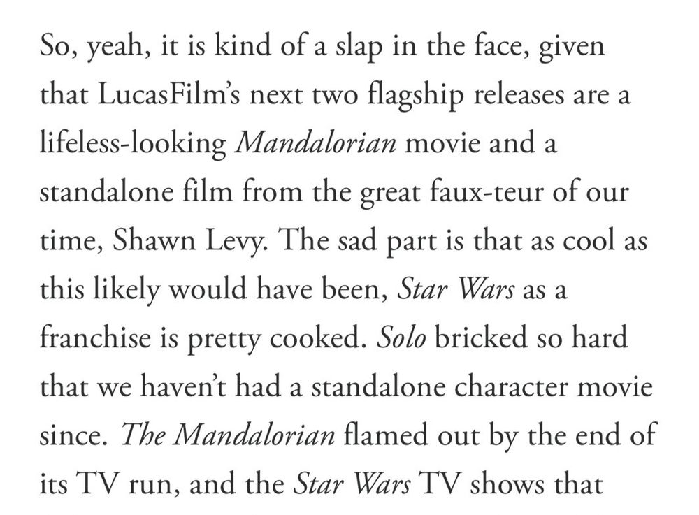 A quote from a GQ article about the current state of Star Wars, in the wake of the 'Hunt for Ben Solo' news.

'So, yeah, it is kidn of a slap in the face, given that LucasFilm's next two flagship releases are a lifeless-looking Mandalorian movie and a standalone film from the great faux-teur of our time, Shawn Levy. The sad part is that as cool as this likely would have been, Star Wars as a franchise is pretty cooked. Solo bricked so hard that we haven't had a standalone character movie since. The Mandalorian flamed out by the end of its TV run...'