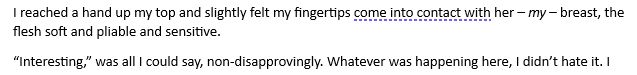 I reached a hand up my top and slightly felt my fingertips come into contact with her – my – breast, the flesh soft and pliable and sensitive.
“Interesting,” was all I could say, non-disapprovingly. Whatever was happening here, I didn’t hate it. 
