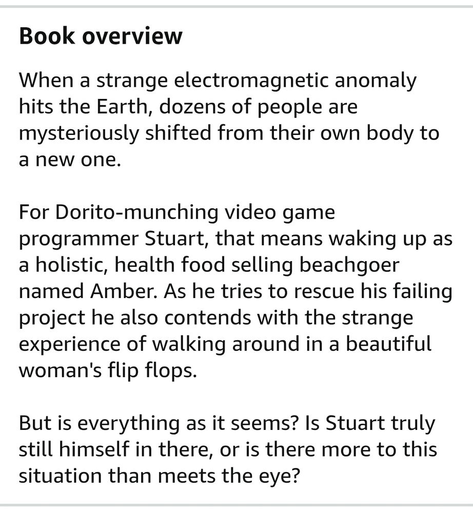 Book overview of How I Became A Bikini Babe (written by me)

When a strange electromagnetic anomaly hits the Earth, dozens of people are mysteriously shifted from their own body to a new one.

For Dorito-munching video game programmer Stuart, that means waking up as a holistic, health food selling beachgoer named Amber. As he tries to rescue his failing project he also contends with the strange experience of walking around in a beautiful woman's flip flops.

But is everything as it seems? Is Stuart truly still himself in there, or is there more to this situation than meets the eye?