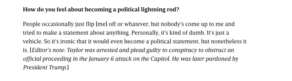 "How do you feel about becoming a political lightning rod?

People occasionally just flip [me] off or whatever, but nobody's come up to me and tried to make a statement about anything. Personally, it's kind of dumb. It's just a vehicle. So it's ironic that it would even become a political statement, but nonetheless it is. [Editor’s note: Taylor was arrested and plead guilty to conspiracy to obstruct an official proceeding in the January 6 attack on the Capitol. He was later pardoned by President Trump.]"