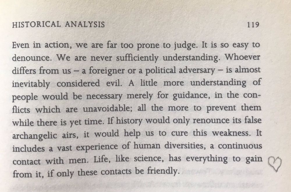 Even in action, we are far too prone to judge. It is so easy to denounce. WE are never sufficiently understanding. Whoever differs form us -- a foreigner or a political adversary -- is almost inevitably considered evil. A little more understanding of people would be necessary merely for guidance, in the conflicts which are unavoidable; all the more to prevent them while there is yet time. If history would only renounce its false angelic airs, it would help us to cure this weakness. It includes a vast experience of human diversities, a continuous contact with men. Life, like science, has everything to gain from it, if only these contacts be friendly.