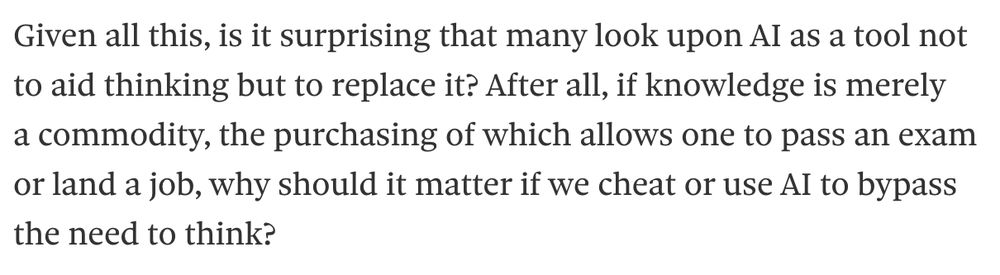 Given all this, is it surprising that many look upon AI as a tool not to aid thinking but to replace it? After all, if knowledge is merely a commodity, the purchasing of which allows one to pass an exam or land a job, why should it matter if we cheat or use AI to bypass the need to think?