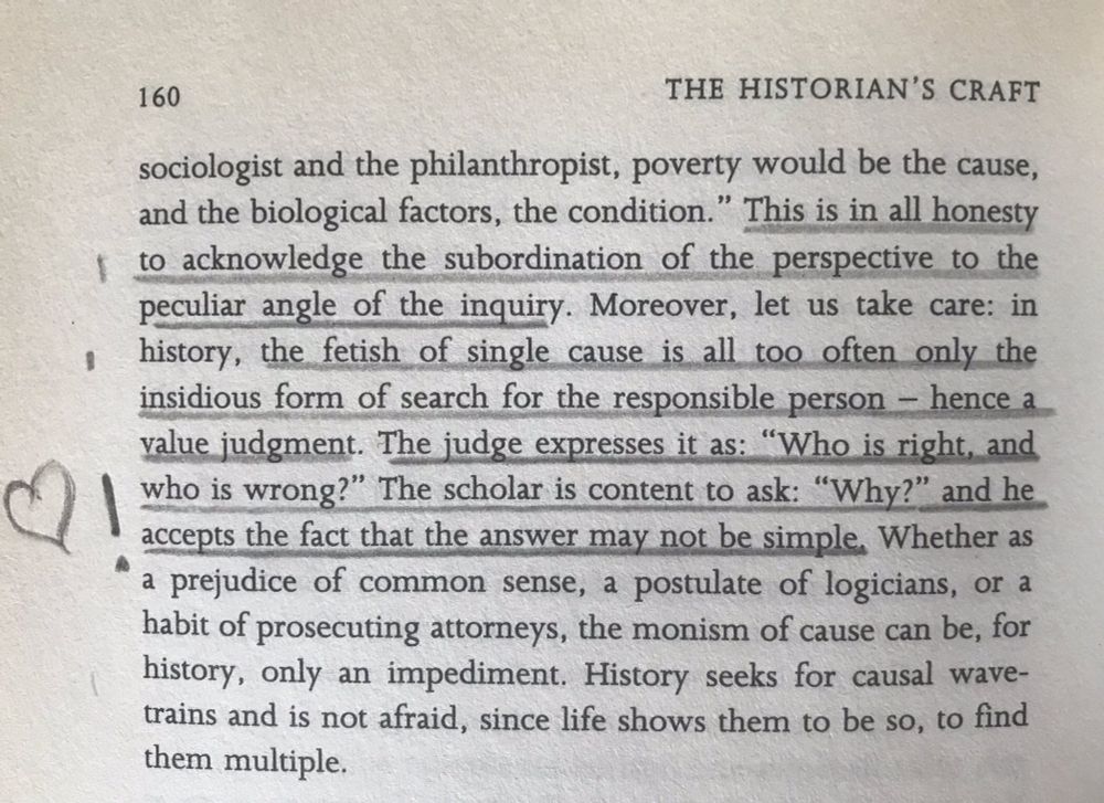 This is in all honesty to acknowledge the subordination of the perspectiv to the peculiar angle of the inquiry. Moreover, lt us take care: in history, the fetish of single cause is all too often only the insidious form of search for the responsible person -- hence a value judgment. The judge expresses it as: 'who is right, and who is wrong?' The scholar is content to ask: 'why?' and he accepts the fact that the answer may not be simple. Whether as a prejudice of common sense, a postulate of logicians, or a habit of prosecuting attorneys, the monism of cause can be, for history, only an impediment. History seeks for causal wavetrains and is not afraid, since life shows them to be so, to find them multiple.