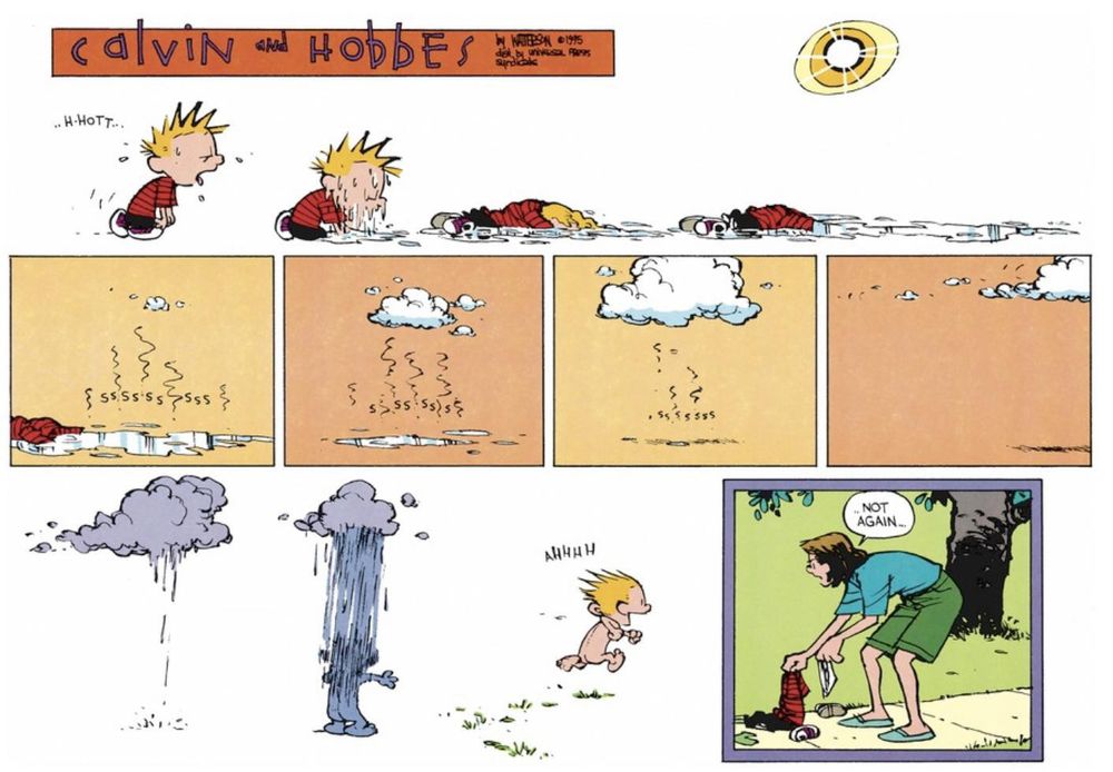 Calvin & Hobbes cartoon. It's summer, Calvin is sweating profusely in the sun. Bill Watterson has drawn the sun as superhot, with two extra circles of yellow around it and bright white spikes. Over the course of the top two and a half lines, we see Calvin slowly melting into a puddle, and then that puddle turning into vapour from the sun. Gradually that vapour becomes a cloud and that cloud rains the shape of a little butt naked Calvin who runs off into the distance. In the final panel, Calvin's mum is picking up Calvin's recognisable red-and-black t-shirt, black shorts, and sneakers and muttering to herself 'not again...'