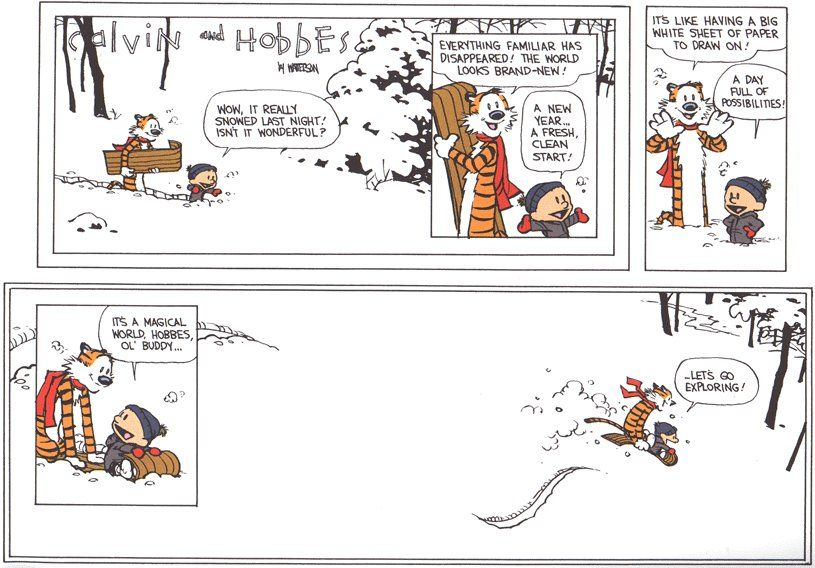 The final Calvin and Hobbes cartoon. The entire page is mostly white as they're in the winter snow. The pair is walking with a sledge, nicely duffled in in scarves, hats, gloves. Calvin delightedly exclaims 'wow, it really snowed las night! Isn't it wonderful?'. Hobbes follows up with 'Everything familiar has disappeared! The world looks brand-new!' -- A new year... a fresh, clean start!' adds Calvin. As they look over the landscape, Hobbes observes 'it's like having a big white sheet of paper to draw on!' -- 'A day full of possibilities!' Calvin affirms. They get ready on their sledge and Calvin tells his friend 'it's a magical world, Hobbes, ol' buddy... let's go exploring!', and the pair sledges off into the wintery landscape. 