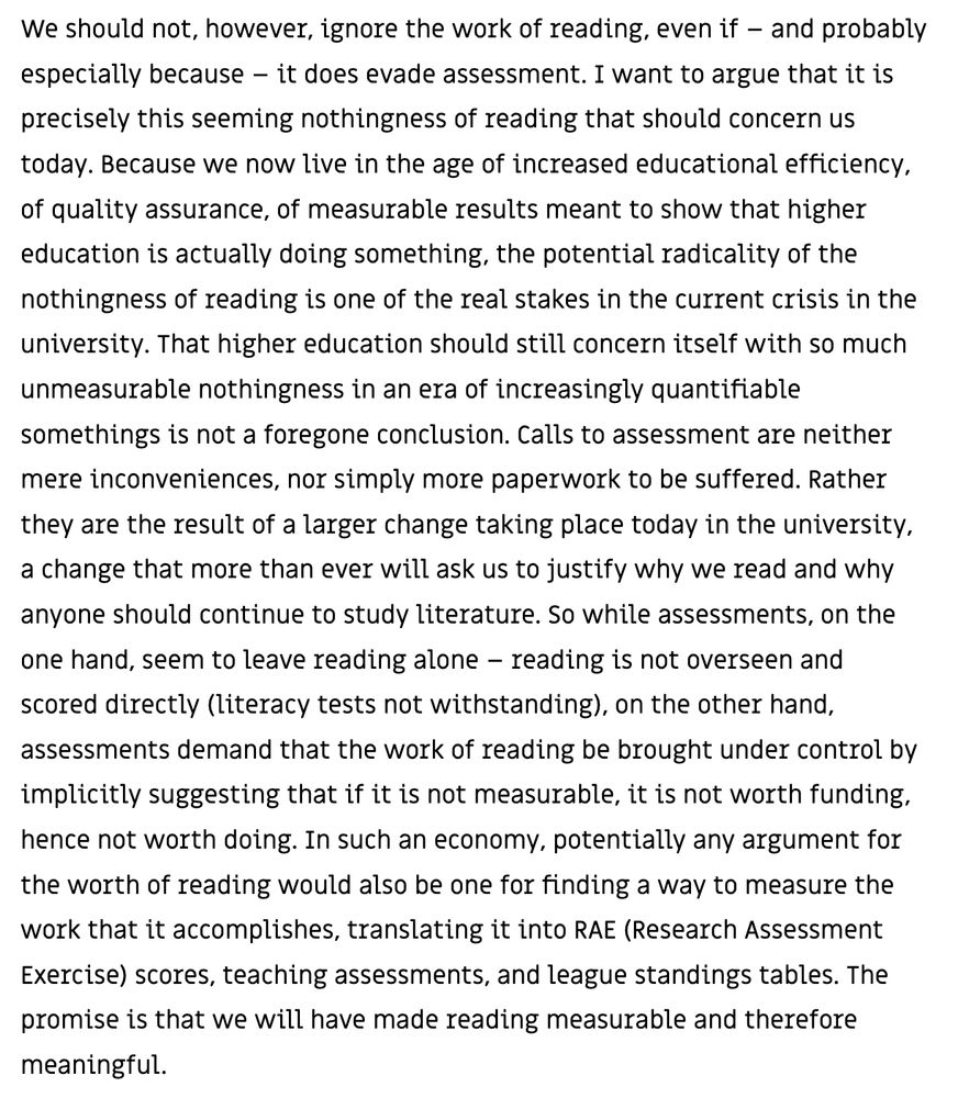 We should not, however, ignore the work of reading, even if – and probably especially because – it does evade assessment. I want to argue that it is precisely this seeming nothingness of reading that should concern us today. Because we now live in the age of increased educational efficiency, of quality assurance, of measurable results meant to show that higher education is actually doing something, the potential radicality of the nothingness of reading is one of the real stakes in the current crisis in the university. That higher education should still concern itself with so much unmeasurable nothingness in an era of increasingly quantifiable somethings is not a foregone conclusion. Calls to assessment are neither mere inconveniences, nor simply more paperwork to be suffered. Rather they are the result of a larger change taking place today in the university, a change that more than ever will ask us to justify why we read and why anyone should continue to study literature. So while assessments, on the one hand, seem to leave reading alone – reading is not overseen and scored directly (literacy tests not withstanding), on the other hand, assessments demand that the work of reading be brought under control by implicitly suggesting that if it is not measurable, it is not worth funding, hence not worth doing. In such an economy, potentially any argument for the worth of reading would also be one for finding a way to measure the work that it accomplishes, translating it into RAE (Research Assessment Exercise) scores, teaching assessments, and league standings tables. The promise is that we will have made reading measurable and therefore meaningful.