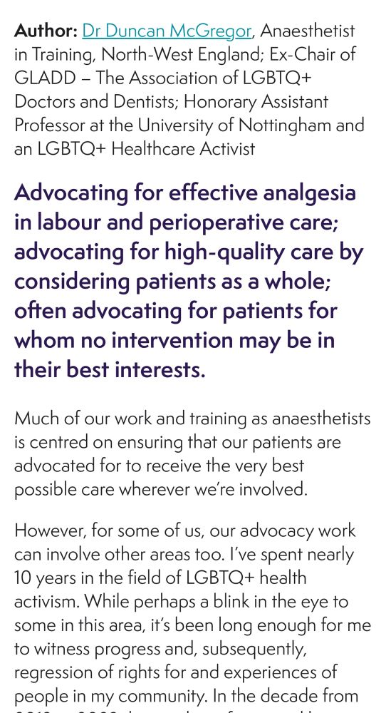 Author: Dr Duncan McGregor, Anaesthetist in Training, North-West England; Ex-Chair of GLADD - The Association of LGBTQ+ Doctors and Dentists; Honorary Assistant Professor at the University of Nottingham and an LGBTQ+ Healthcare Activist
Advocating for effective analgesia in labour and perioperative care; advocating for high-quality care by considering patients as a whole; often advocating for patients for whom no intervention may be in their best interests.
Much of our work and training as anaesthetists is centred on ensuring that our patients are advocated for to receive the very best possible care wherever we're involved.
However, for some of us, our advocacy work can involve other areas too. I've spent nearly 10 years in the field of LGBTQ+ health activism. While perhaps a blink in the eye to some in this area, it's been long enough for me to witness progress and, subsequently, regression of rights for and experiences of people in my community. In the decade from