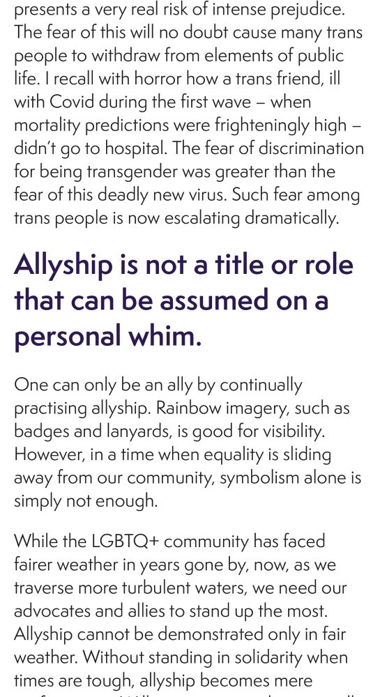 presents a very real risk of intense prejudice.
The fear of this will no doubt cause many trans people to withdraw from elements of public life. I recall with horror how a trans friend, ill with Covid during the first wave - when mortality predictions were frighteningly high - didn't go to hospital. The fear of discrimination for being transgender was greater than the fear of this deadly new virus. Such fear among trans people is now escalating dramatically.
Allyship is not a title or role that can be assumed on a personal whim.
One can only be an ally by continually practising allyship. Rainbow imagery, such as badges and lanyards, is good for visibility.
However, in a time when equality is sliding away from our community, symbolism alone is simply not enough.
While the LGBTQ+ community has faced fairer weather in years gone by, now, as we traverse more turbulent waters, we need our advocates and allies to stand up the most.
Allyship cannot be demonstrated only in fair weather. Without standing in solidarity when times are tough, allyship becomes mere