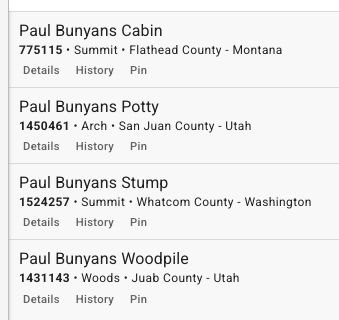 Paul Bunyans Cabin
775115 • Summit • Flathead County - Montana
Details    History   Pin

Paul Bunyans Potty
1450461 • Arch • San Juan County - Utah
Details    History   Pin

Paul Bunyans Stump
1524257 • Summit • Whatcom County - Washington
Details    History   Pin

Paul Bunyans Woodpile
1431143 • Woods • Juab County - Utah
Details    History   Pin