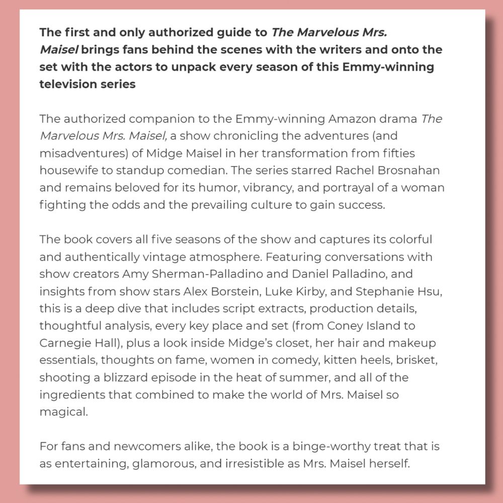 The first and only authorized guide to The Marvelous Mrs. Maisel brings fans behind the scenes with the writers and onto the set with the actors to unpack every season of this Emmy-winning television series

The authorized companion to the Emmy-winning Amazon drama The Marvelous Mrs. Maisel, a show chronicling the adventures (and misadventures) of Midge Maisel in her transformation from fifties housewife to standup comedian. The series starred Rachel Brosnahan and remains beloved for its humor, vibrancy, and portrayal of a woman fighting the odds and the prevailing culture to gain success.

The book covers all five seasons of the show and captures its colorful and authentically vintage atmosphere. Featuring conversations with show creators Amy Sherman-Palladino and Daniel Palladino, and insights from show stars Alex Borstein, Luke Kirby, and Stephanie Hsu, this is a deep dive that includes script extracts, production details, thoughtful analysis, every key place and set (from Coney Island to Carnegie Hall), plus a look inside Midge’s closet, her hair and makeup essentials, thoughts on fame, women in comedy, kitten heels, brisket, shooting a blizzard episode in the heat of summer, and all of the ingredients that combined to make the world of Mrs. Maisel so magical.

For fans and newcomers alike, the book is a binge-worthy treat that is as entertaining, glamorous, and irresistible as Mrs. Maisel herself.