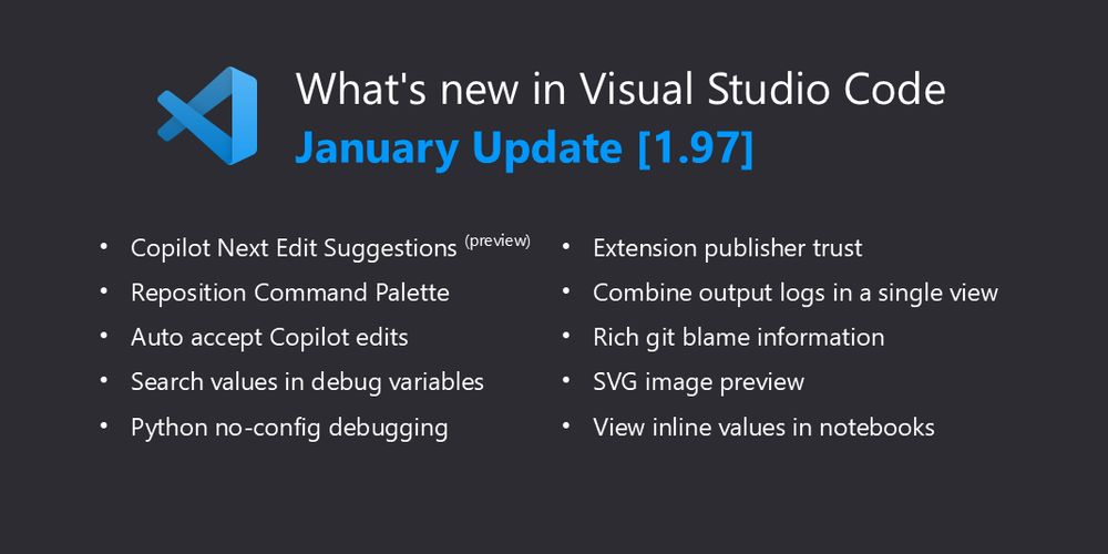 What’s new in Visual Studio Code - January Update [1.97]. Highlights include: Copilot Next Edit Suggestions (preview), Reposition Command Palette, Auto-accept Copilot edits, Search values in debug variables, Python no-config debugging, Extension publisher trust, Combine output logs in a single view, Rich Git blame information, SVG image preview, and View inline values in notebooks.