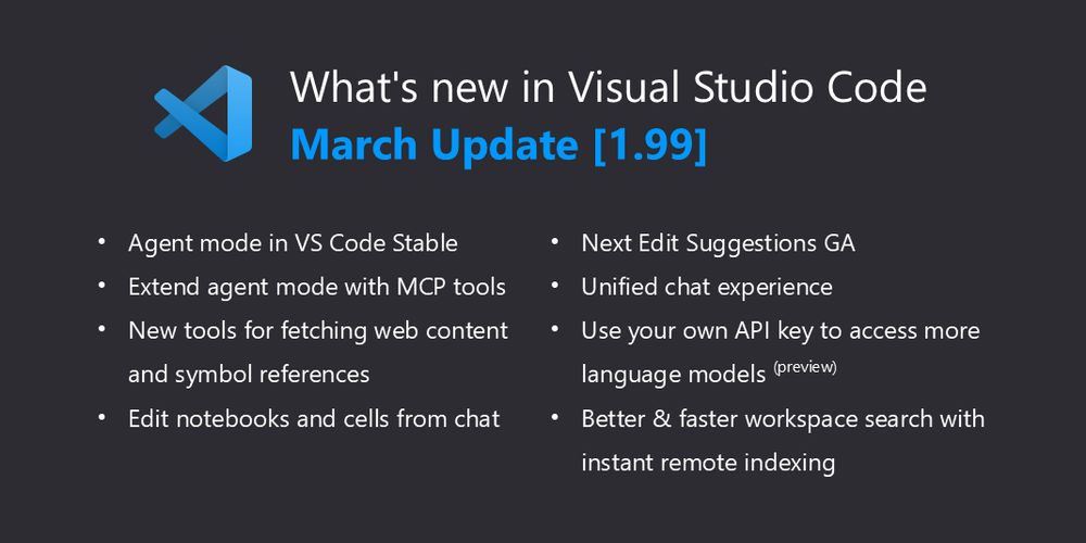 A thumbnail with a dark background and the VS Code logo that says "What's new in Visual Studio Code March Update [1.99] -Agent mode in VS Code Stable -Extend agent mode with MCP tools -New tools for fetching web content and symbol references -Edit notebooks and cells from chat -Next Edit Suggestions GA -Unified chat experience -Use your own API key to access more language models (preview) -Better and faster workspace search with instant remote indexing"