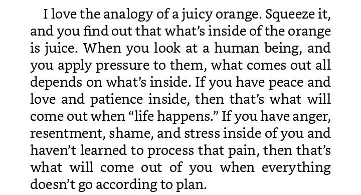 "I love the analogy of a juicy orange. Squeeze it, and you find out that what’s inside of the orange is juice. When you look at a human being, and you apply pressure to them, what comes out all depends on what’s inside. If you have peace and love and patience inside, then that’s what will come out when “life happens.” If you have anger, resentment, shame, and stress inside of you and haven’t learned to process that pain, then that’s what will come out of you when everything doesn’t go according to plan."