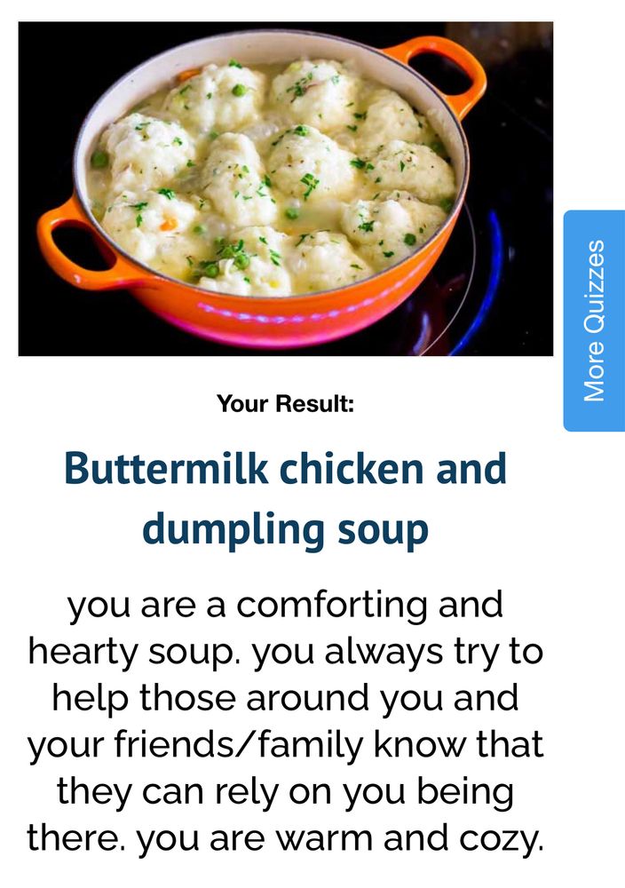 result of my what soup are you quiz: Buttermilk chicken and dumpling soup

you are a comforting and hearty soup. you always try to help those around you and your friends/family know that they can rely on you being there. you are warm and cozy.