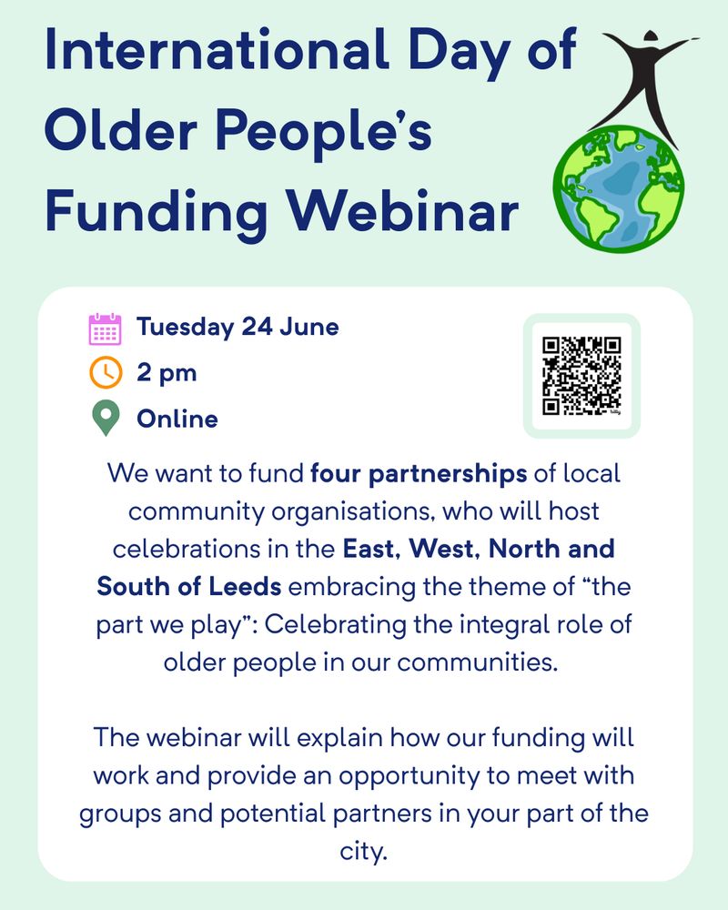 Flyer for the “International Day of Older People’s Funding Webinar” hosted by Age Friendly Leeds. The webinar takes place on Tuesday 24 June at 2 PM and will be held online. The flyer includes icons for a calendar, clock, and location, and a QR code for registration.

The webinar aims to fund four partnerships of local community organisations across the East, West, North, and South of Leeds to host celebrations for the International Day of Older People. The theme is “The part we play”, focusing on celebrating the integral role of older people in communities. The webinar will explain how the funding will work and offer an opportunity to connect with other groups and potential partners across the city.

The flyer includes an illustration of a figure above a globe, symbolising global celebration and inclusion.