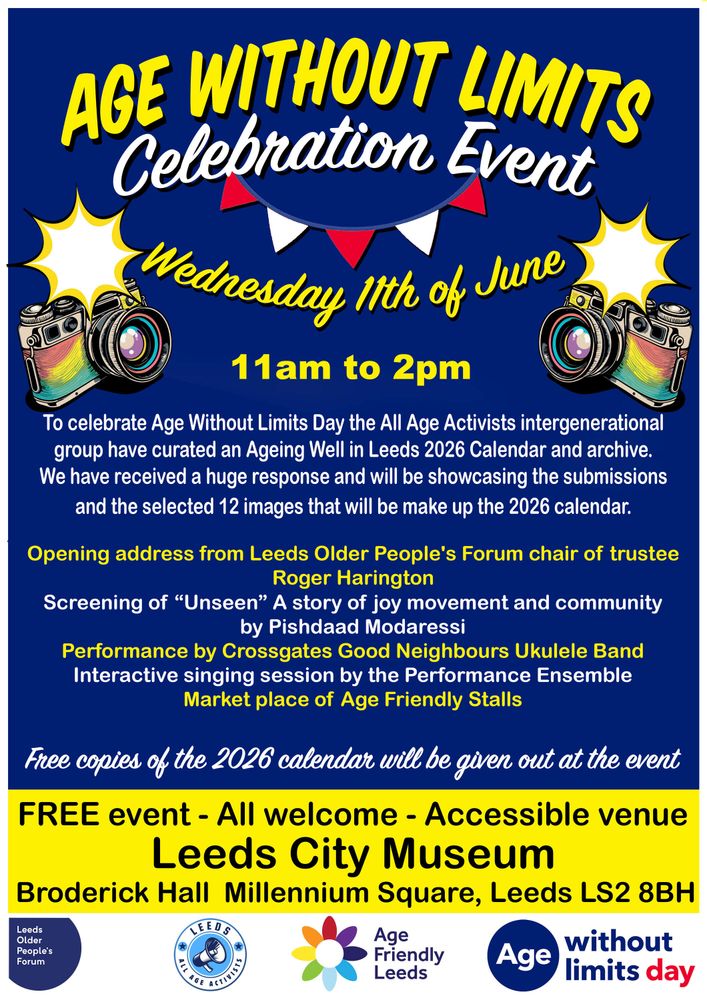 Flyer for the "Age Without Limits Celebration Event" on Wednesday 11th of June from 11am to 2pm at Leeds City Museum, Broderick Hall, Millennium Square, Leeds LS2 8BH. The event is hosted by the All Age Activists and celebrates Age Without Limits Day with the launch of the Ageing Well in Leeds 2026 Calendar. Activities include an opening address by Roger Harington of the Leeds Older People’s Forum, a screening of “Unseen” by Pishdaad Modarassi, a ukulele performance by Crossgates Good Neighbours, an interactive singing session by the Performance Ensemble, and a marketplace of age-friendly stalls. Free copies of the 2026 calendar will be given out. The event is free, open to all, and held in an accessible venue. Logos of Leeds Older People's Forum, Age Friendly Leeds, and Age Without Limits appear at the bottom.