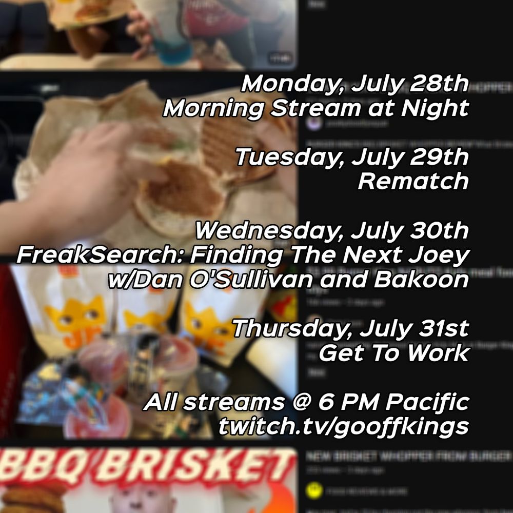 Monday, July 28th
Morning Stream at Night 
Tuesday, July 29th
Rematch
Wednesday, July 30th
FreakSearch: Finding The Next Joey
w/Dan O'Sullivan and Bakoon
Thursday, July 31st
Get To Work
All streams @ 6 PM Pacific
twitch.tv/gooffkings
