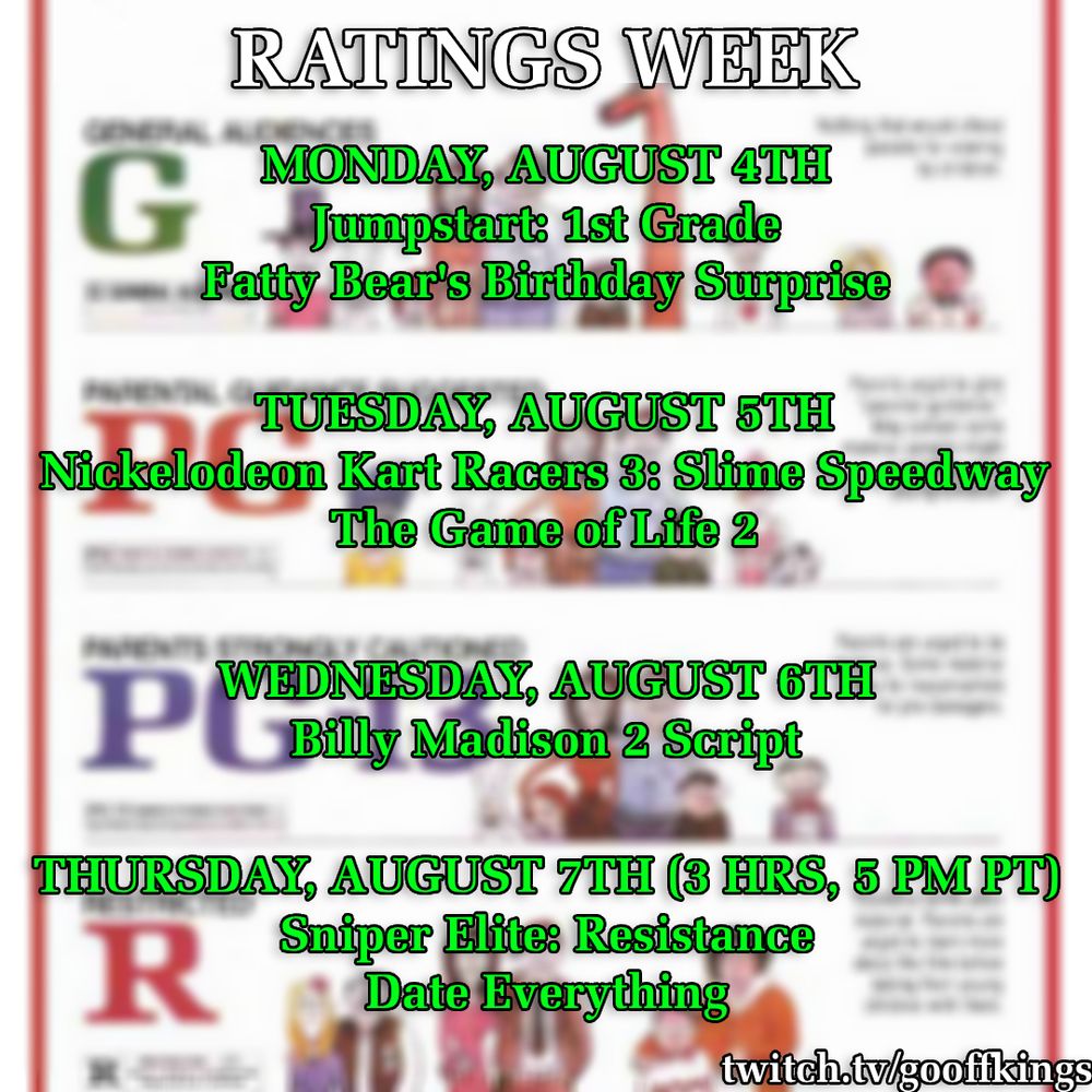RATINGS WEEK

MONDAY, AUGUST 4TH
Jumpstart: 1st Grade
Fatty Bear's Birthday Surprise

TUESDAY, AUGUST 5TH
Nickelodeon Kart Racers 3: Slime Speedway
The Game of Life 2

WEDNESDAY, AUGUST 6TH
Billy Madison 2 Script

THURSDAY, AUGUST 7TH (3 HRS, 5 PM PT)
Sniper Elite: Resistance
Date Everything

twitch.tv/gooffkings