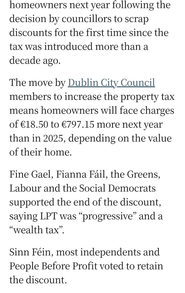 homeowners next year following the decision by councillors to scrap discounts for the first time since the tax was introduced more than a decade ago.

The move by Dublin City Council members to increase the property tax means homeowners will face charges of €18.50 to €797.15 more next year than in 2025, depending on the value of their home.

Fine Gael, Fianna Fáil, the Greens, Labour and the Social Democrats supported the end of the discount, saying LPT was “progressive” and a “wealth tax”.

Sinn Féin, most independents and People Before Profit voted to retain the discount.