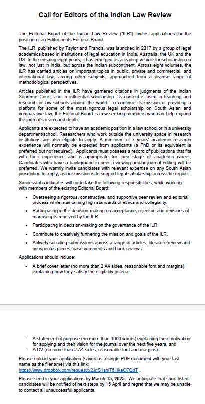 Call for Editors of the Indian Law Review
The Editorial Board of the Indian Law Review (“ILR”) invites applications for the position of an Editor on its Editorial Board.
Applicants are expected to have an academic position in a law school or in a university department. Researchers who work outside the university space in research institutions are also eligible to apply. A minimum of 7 years’ academic research experience will normally be expected from applicants (a PhD or its equivalent is preferred but not required). Applicants must possess a record of publications that fits with their experience and is appropriate for their stage of academic career. Candidates who have a background in peer reviewing and/or journal editing will be preferred. We warmly invite candidates with relevant expertise on any South Asian jurisdiction to apply.
Successful candidates will undertake the following responsibilities:
Overseeing a rigorous, constructive, and supportive peer review and editorial process while maintaining high standards of ethics and collegiality.
Participating in the decision-making on acceptance, rejection and revisions of manuscripts received by the ILR.
Participating in decision-making on the governance of the ILR
Contribute to creatively furthering the mission and goals of the ILR.
Actively soliciting submissions across a range of articles, literature review and conspectus pieces, case comments and book reviews.
Applications should include:
A brief cover letter (no more than 2 A4 sides, reasonable font and margins) explaining how they satisfy the eligibility criteria,
-
A statement of purpose (no more than 1000 words) explaining their motivation for applying and their vision for the journal over the next five years, and
-
A CV (no more than 2 A4 sides, reasonable font and margins).
Please upload your application by March 15 2025 (saved as a single PDF document with your last name as the filename) via this link: https://www.dropbox.com/request/x2JnS1sniT51jkeO7QdT