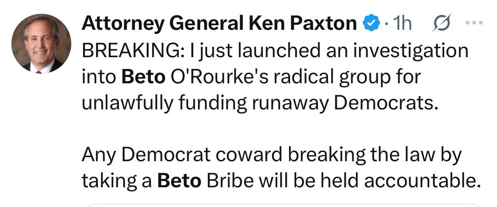 Attorney General Ken Paxton on X:
BREAKING: I just launched an investigation into Beto O'Rourke's radical group for unlawfully funding runaway Democrats.
Any Democrat coward breaking the law by taking a Beto Bribe will be held accountable.