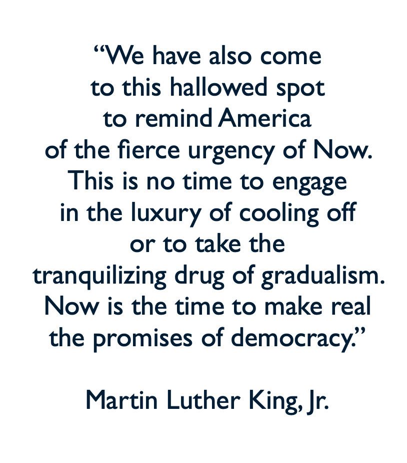 "We have also come to this hallowed spot to remind America
of the fierce urgency of Now.
This is no time to engage in the luxury of cooling off or to take the tranquilizing drug of gradualism.
Now is the time to make real the promises of democracy."
Martin Luther King, Jr.
