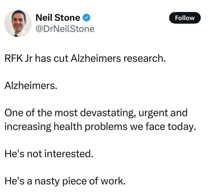 Neil Stone • @DrNeilStone

RFK Jr has cut Alzheimers research.
Alzheimers.
One of the most devastating, urgent and increasing health problems we face today.
He's not interested.
He's a nasty piece of work.