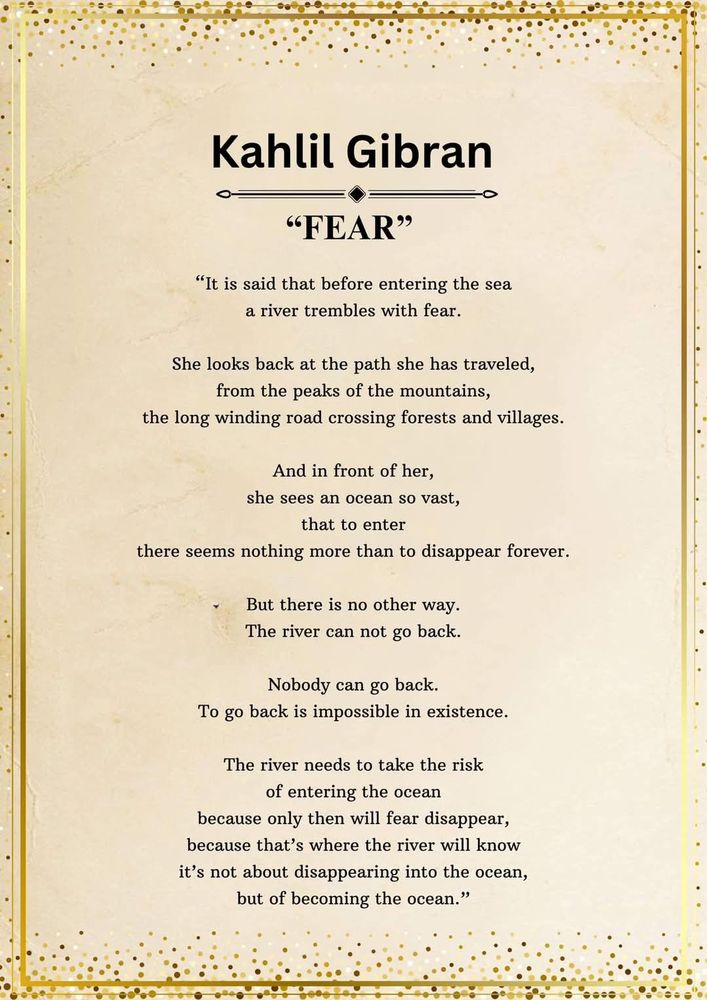 "FEAR" by Kahlil Gibran

"It is said that before entering the sea a river trembles with fear.

She looks back at the path she has traveled, from the peaks of the mountains, the long winding road crossing forests and villages.

And in front of her, she sees an ocean so vast, that to enter there seems nothing more than to disappear forever.

But there is no other way.

The river can not go back.

Nobody can go back.

To go back is impossible in existence.

The river needs to take the risk of entering the ocean because only then will fear disappear, because that's where the river will know it's not about disappearing into the ocean, but of becoming the ocean."