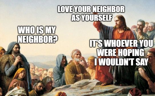 Image of Jesus teaching. He says, "Love your neighbor as yourself."

Someone in the crowd asks, "Who is my neighbor?"

Jesus responds, "It's whoever you were hoping I wouldn't say."